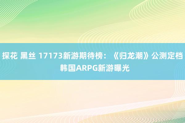 探花 黑丝 17173新游期待榜：《归龙潮》公测定档  韩国ARPG新游曝光