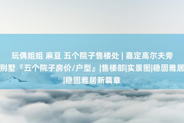 玩偶姐姐 麻豆 五个院子售楼处 | 嘉定高尔夫旁新登科别墅『五个院子房价/户型』|售楼部|实景图|稳固雅居新篇章