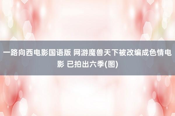 一路向西电影国语版 网游魔兽天下被改编成色情电影 已拍出六季(图)