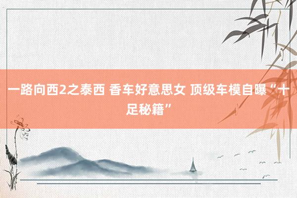 一路向西2之泰西 香车好意思女 顶级车模自曝“十足秘籍”