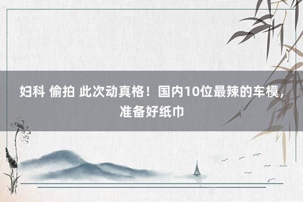 妇科 偷拍 此次动真格！国内10位最辣的车模，准备好纸巾