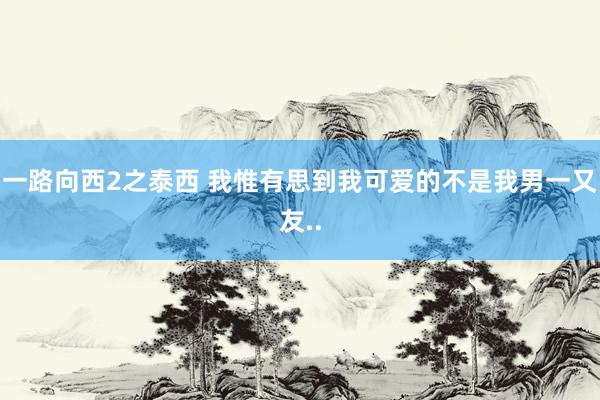 一路向西2之泰西 我惟有思到我可爱的不是我男一又友..