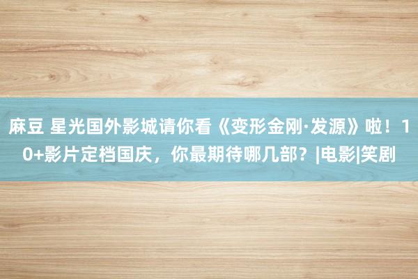 麻豆 星光国外影城请你看《变形金刚·发源》啦！10+影片定档国庆，你最期待哪几部？|电影|笑剧