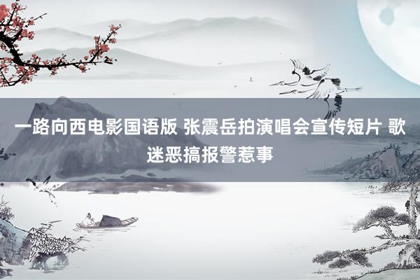 一路向西电影国语版 张震岳拍演唱会宣传短片 歌迷恶搞报警惹事