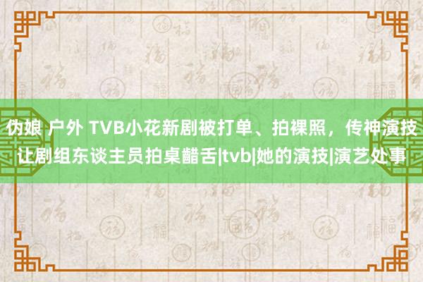 伪娘 户外 TVB小花新剧被打单、拍裸照，传神演技让剧组东谈主员拍桌齰舌|tvb|她的演技|演艺处事