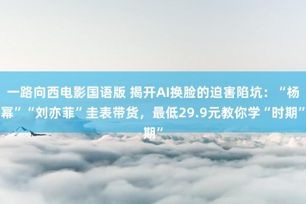 一路向西电影国语版 揭开AI换脸的迫害陷坑：“杨幂”“刘亦菲”圭表带货，最低29.9元教你学“时期”