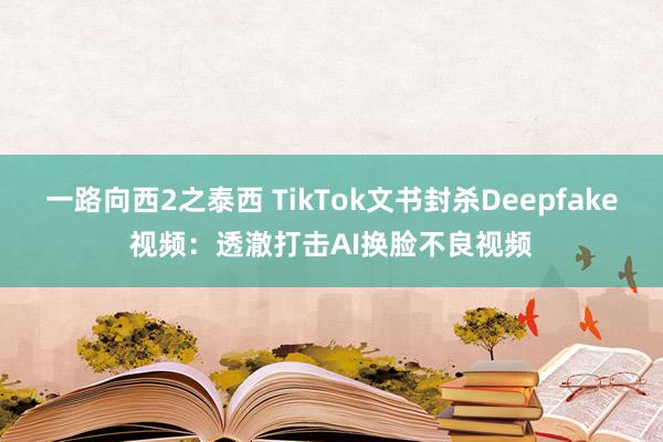 一路向西2之泰西 TikTok文书封杀Deepfake视频：透澈打击AI换脸不良视频