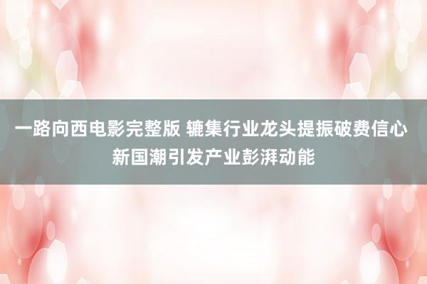 一路向西电影完整版 辘集行业龙头提振破费信心 新国潮引发产业彭湃动能