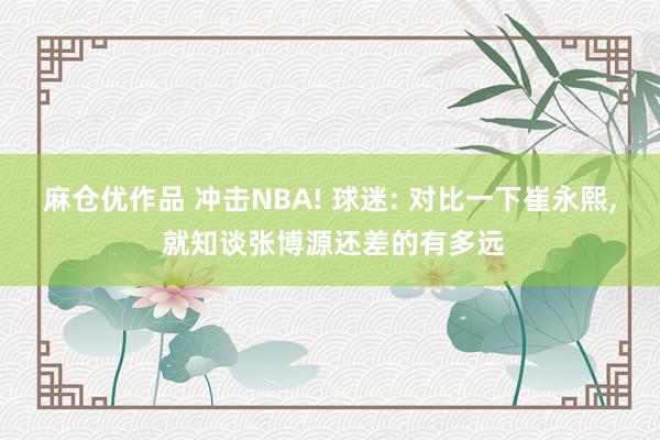 麻仓优作品 冲击NBA! 球迷: 对比一下崔永熙， 就知谈张博源还差的有多远