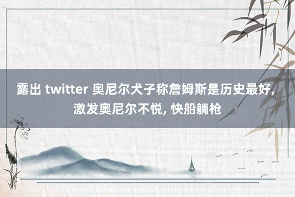 露出 twitter 奥尼尔犬子称詹姆斯是历史最好， 激发奥尼尔不悦， 快船躺枪