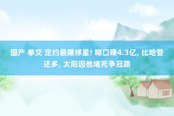 国产 拳交 定约最赚球星! 糊口赚4.3亿， 比哈登还多， 太阳因他堵死争冠路