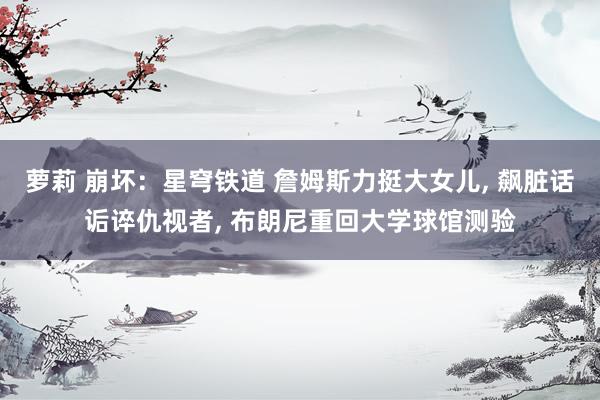 萝莉 崩坏：星穹铁道 詹姆斯力挺大女儿， 飙脏话诟谇仇视者， 布朗尼重回大学球馆测验
