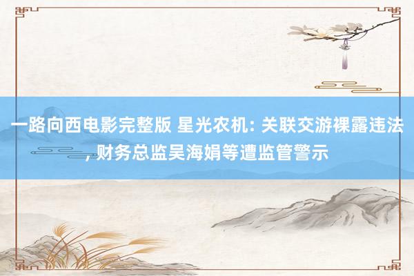 一路向西电影完整版 星光农机: 关联交游裸露违法， 财务总监吴海娟等遭监管警示