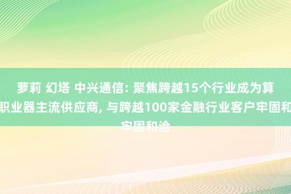 萝莉 幻塔 中兴通信: 聚焦跨越15个行业成为算力职业器主流供应商， 与跨越100家金融行业客户牢固和洽
