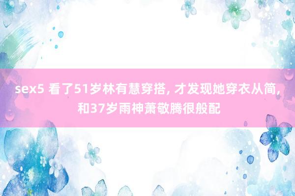 sex5 看了51岁林有慧穿搭， 才发现她穿衣从简， 和37岁雨神萧敬腾很般配