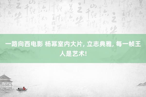 一路向西电影 杨幂室内大片， 立志典雅， 每一帧王人是艺术!