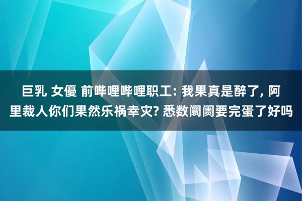 巨乳 女優 前哔哩哔哩职工: 我果真是醉了， 阿里裁人你们果然乐祸幸灾? 悉数阛阓要完蛋了好吗