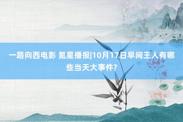 一路向西电影 氪星播报|10月17日早间王人有哪些当天大事件?