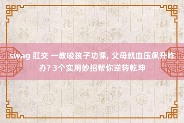 swag 肛交 一教唆孩子功课， 父母就血压飙升咋办? 3个实用妙招帮你逆转乾坤
