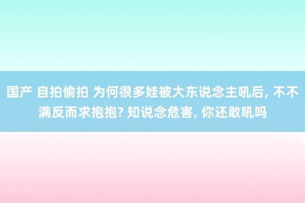 国产 自拍偷拍 为何很多娃被大东说念主吼后， 不不满反而求抱抱? 知说念危害， 你还敢吼吗