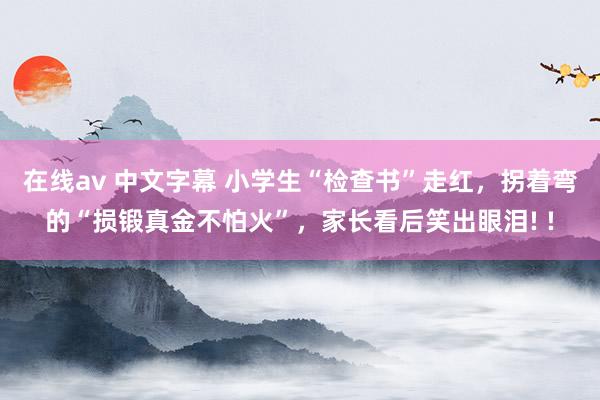 在线av 中文字幕 小学生“检查书”走红，拐着弯的“损锻真金不怕火”，家长看后笑出眼泪! !