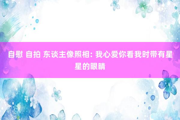 自慰 自拍 东谈主像照相: 我心爱你看我时带有星星的眼睛