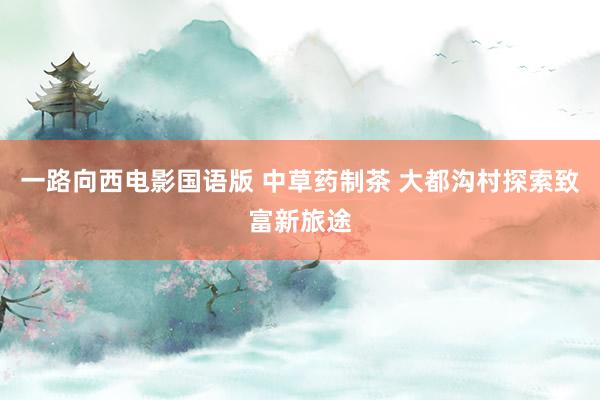 一路向西电影国语版 中草药制茶 大都沟村探索致富新旅途