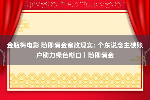 金瓶梅电影 随即消金窜改现实: 个东说念主碳账户助力绿色糊口丨随即消金