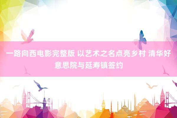 一路向西电影完整版 以艺术之名点亮乡村 清华好意思院与延寿镇签约