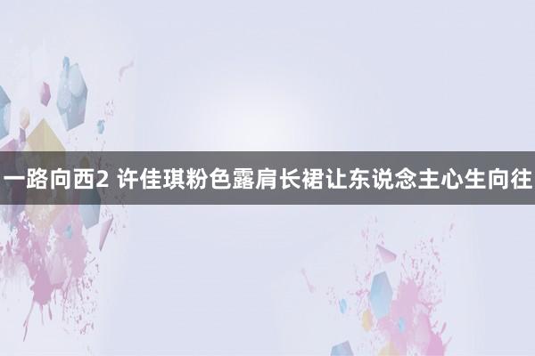 一路向西2 许佳琪粉色露肩长裙让东说念主心生向往