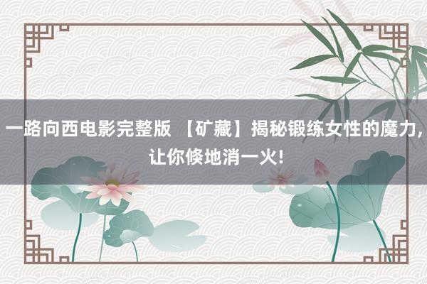 一路向西电影完整版 【矿藏】揭秘锻练女性的魔力， 让你倏地消一火!