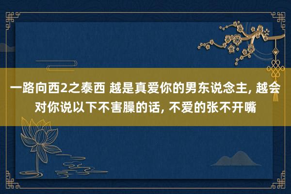 一路向西2之泰西 越是真爱你的男东说念主， 越会对你说以下不害臊的话， 不爱的张不开嘴
