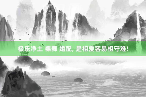 极乐净土 裸舞 婚配， 是相爱容易相守难!