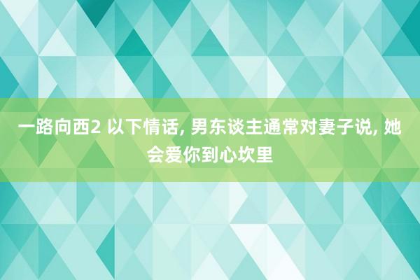 一路向西2 以下情话， 男东谈主通常对妻子说， 她会爱你到心坎里