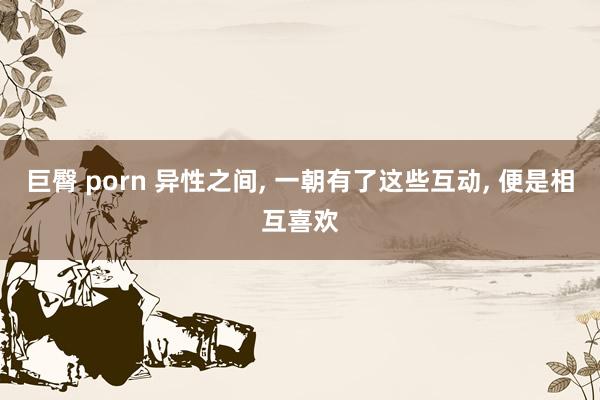 巨臀 porn 异性之间， 一朝有了这些互动， 便是相互喜欢