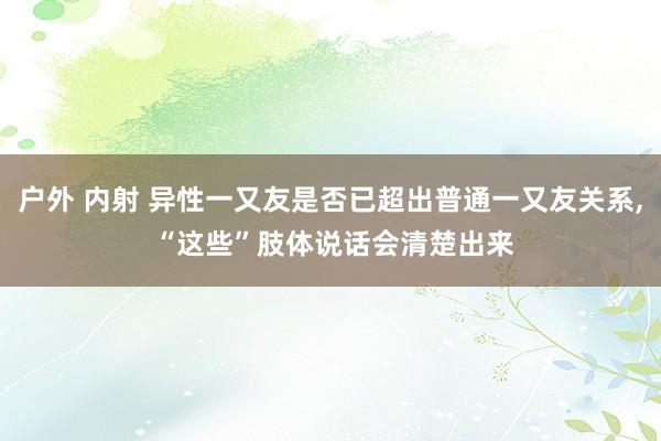 户外 内射 异性一又友是否已超出普通一又友关系， “这些”肢体说话会清楚出来