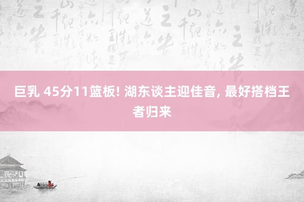 巨乳 45分11篮板! 湖东谈主迎佳音， 最好搭档王者归来
