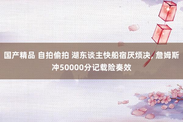 国产精品 自拍偷拍 湖东谈主快船宿厌烦决， 詹姆斯冲50000分记载险奏效