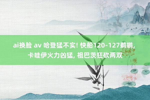 ai换脸 av 哈登猛不实! 快船120-127鹈鹕， 卡哇伊火力凶猛， 祖巴茨狂砍两双