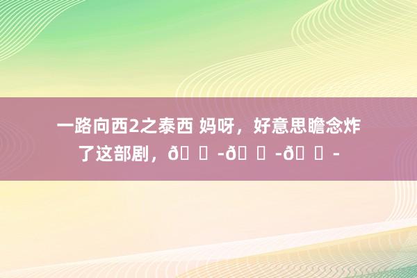 一路向西2之泰西 妈呀,好意思瞻念炸了这部剧,😭😭😭