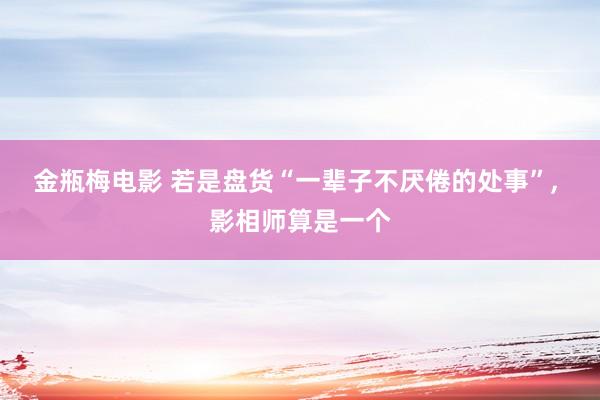 金瓶梅电影 若是盘货“一辈子不厌倦的处事”， 影相师算是一个