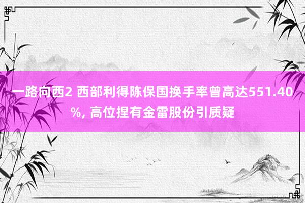 一路向西2 西部利得陈保国换手率曾高达551.40%， 高位捏有金雷股份引质疑