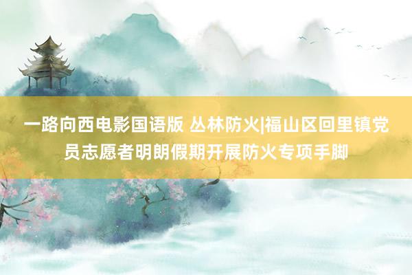 一路向西电影国语版 丛林防火|福山区回里镇党员志愿者明朗假期开展防火专项手脚
