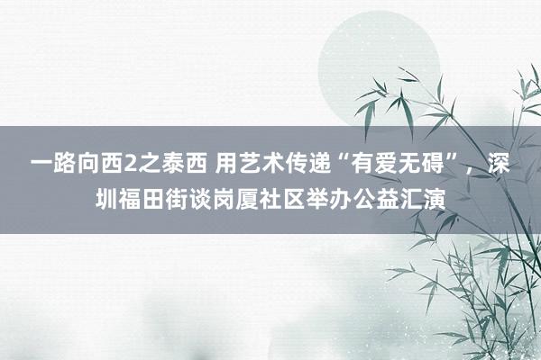 一路向西2之泰西 用艺术传递“有爱无碍”，深圳福田街谈岗厦社区举办公益汇演