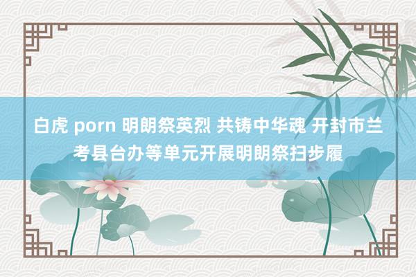 白虎 porn 明朗祭英烈 共铸中华魂 开封市兰考县台办等单元开展明朗祭扫步履