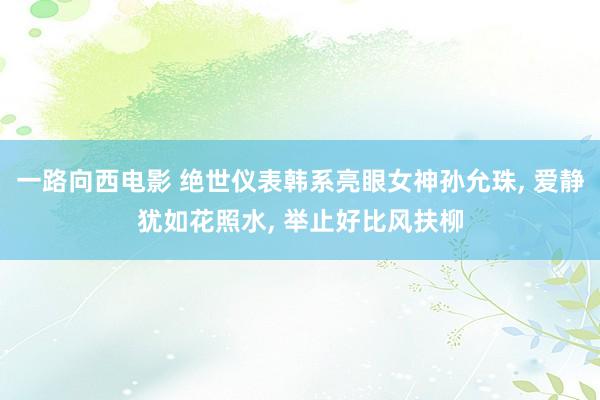 一路向西电影 绝世仪表韩系亮眼女神孙允珠， 爱静犹如花照水， 举止好比风扶柳