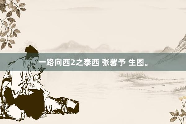 一路向西2之泰西 张馨予 生图。