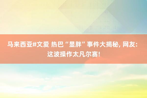 马来西亚#文爱 热巴“显胖”事件大揭秘， 网友: 这波操作太凡尔赛!