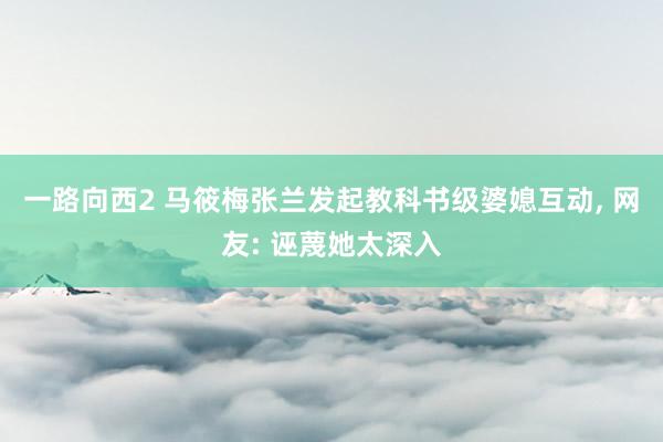 一路向西2 马筱梅张兰发起教科书级婆媳互动， 网友: 诬蔑她太深入