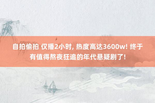自拍偷拍 仅播2小时， 热度高达3600w! 终于有值得熬夜狂追的年代悬疑剧了!